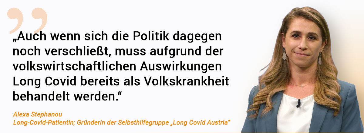 Long Covid „Auch wenn sich die Politik dagegen noch verschließt, muss aufgrund der volkswirtschaftlichen Auswirkungen Long Covid bereits als Volkskrankheit behandelt werden.“ Zitat von Alexa Stephanou, Long-Covid-Patientin und Gründerin der Selbsthilfegruppe „Long Covid Austria“. Daneben ist ein Foto von ihr zu sehen. Die junge Frau hat schulterlange blonde Haare, trägt eine weiße Bluse und einen graublauen Blazer. Sie lächelt in die Kamera.