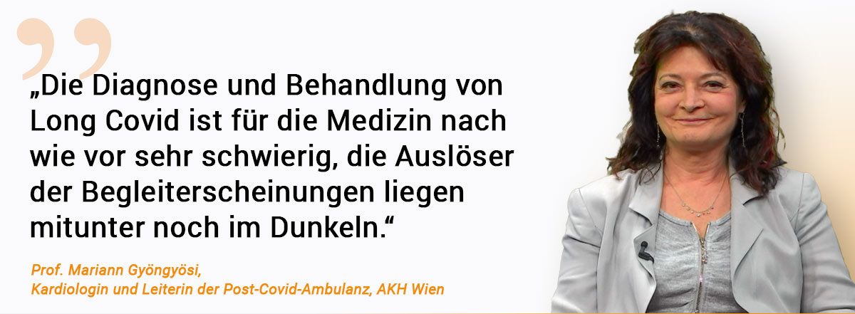 „Die Diagnose und Behandlung von Long Covid ist für die Medizin nach wie vor sehr schwierig, die Auslöser der Begleiterscheinungen liegen mitunter noch im Dunkeln.“ Zitat von Prof. Mariann Gyöngyösi, Kardiologin und Leiterin der Post-Covid-Ambulanz, AKH Wien Daneben ist ein Foto von ihr zu sehen. Die Dame trägt eine grauen Sweater mit Shirt unter einem grauen Blazer. SIe lächelt in die Kamera.